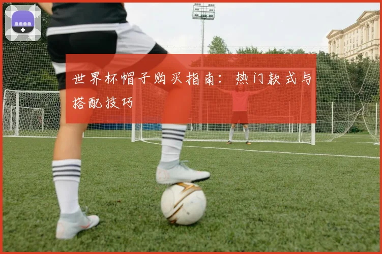 世界杯帽子购买指南：热门款式与搭配技巧