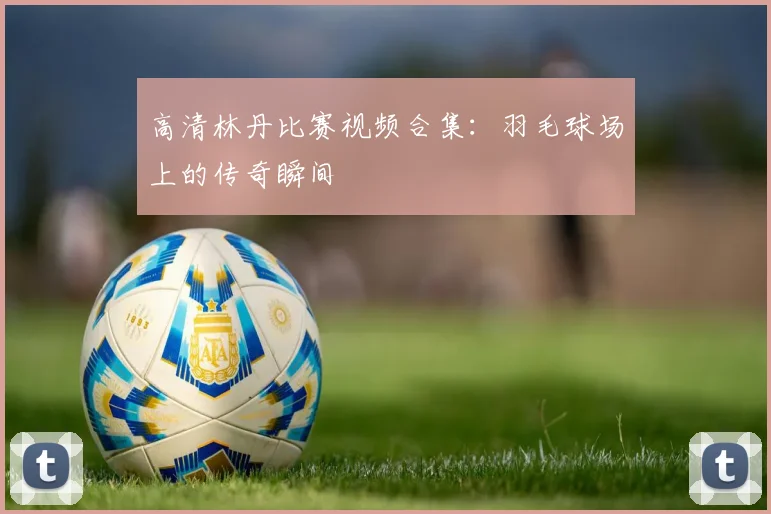 高清林丹比赛视频合集:羽毛球场上的传奇瞬间
