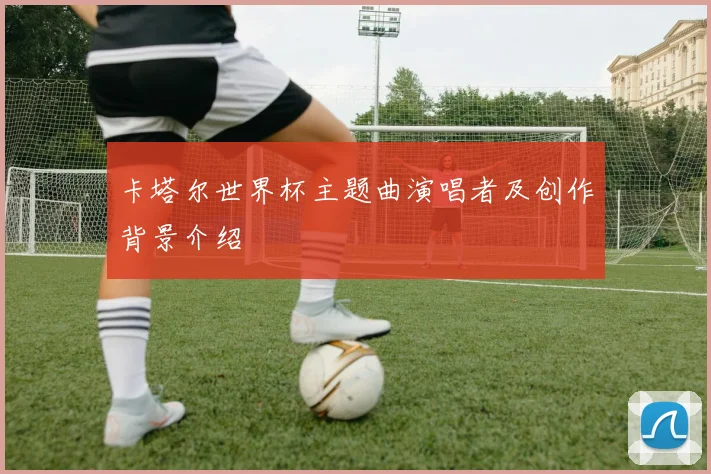 卡塔尔世界杯主题曲演唱者及创作背景介绍