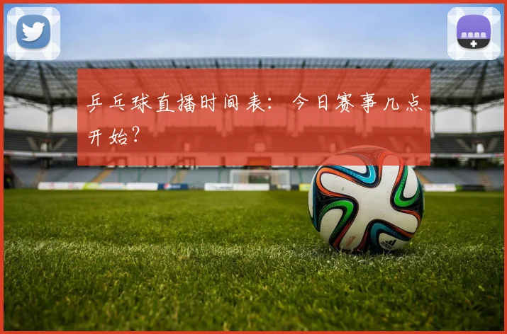 乒乓球直播时间表：今日赛事几点开始？