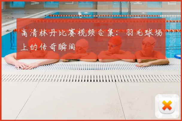 高清林丹比赛视频合集:羽毛球场上的传奇瞬间