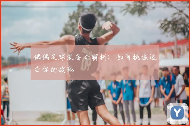 偶偶足球装备全解析：如何挑选适合你的战靴