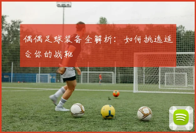 偶偶足球装备全解析：如何挑选适合你的战靴