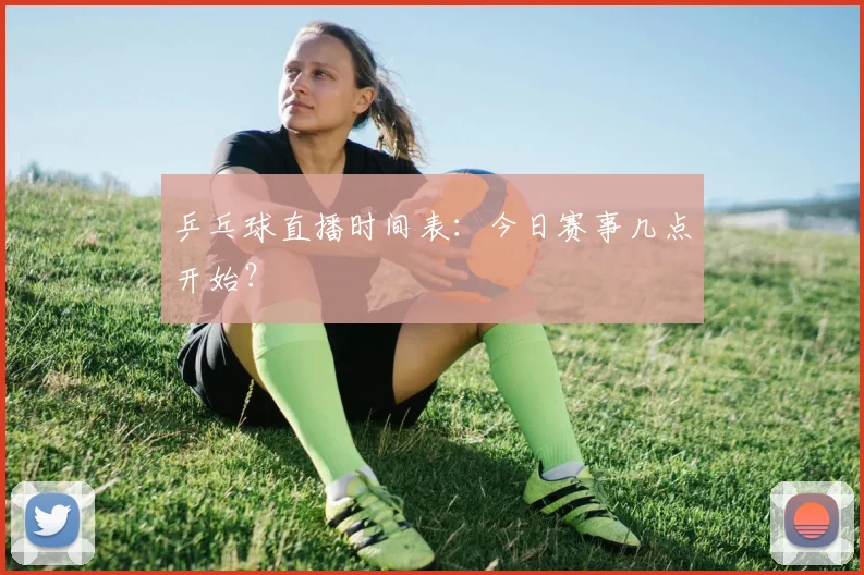 乒乓球直播时间表：今日赛事几点开始？